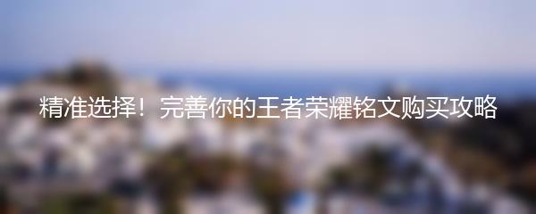 精准选择！完善你的王者荣耀铭文购买攻略