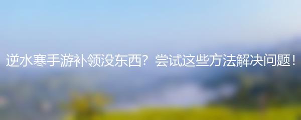 逆水寒手游补领没东西？尝试这些方法解决问题！
