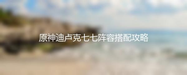 原神迪卢克七七阵容搭配攻略