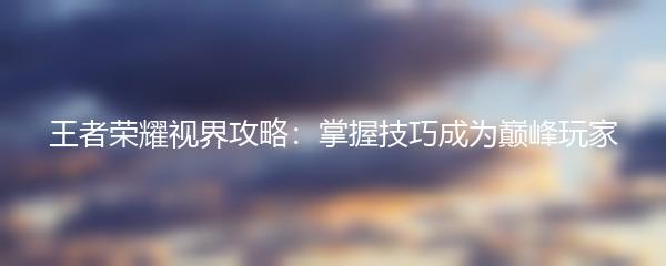 王者荣耀视界攻略：掌握技巧成为巅峰玩家