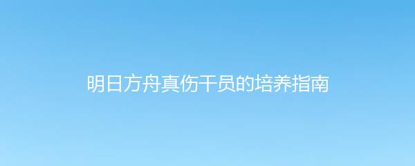 明日方舟真伤干员的培养指南