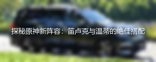 探秘原神新阵容：笛卢克与温蒂的绝佳搭配