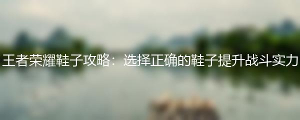 王者荣耀鞋子攻略：选择正确的鞋子提升战斗实力