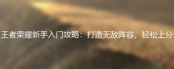 王者荣耀新手入门攻略：打造无敌阵容，轻松上分