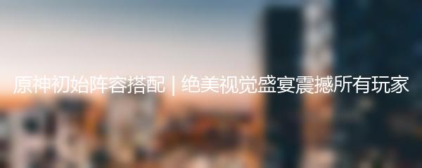 原神初始阵容搭配 | 绝美视觉盛宴震撼所有玩家