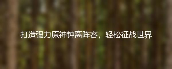 打造强力原神钟离阵容，轻松征战世界