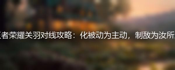 王者荣耀关羽对线攻略：化被动为主动，制敌为汝所用