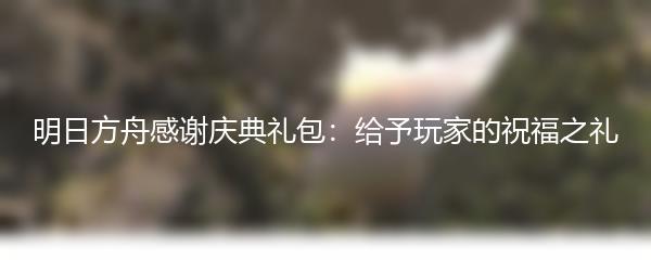 明日方舟感谢庆典礼包：给予玩家的祝福之礼