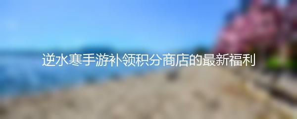 逆水寒手游补领积分商店的最新福利