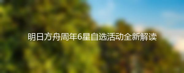明日方舟周年6星自选活动全新解读