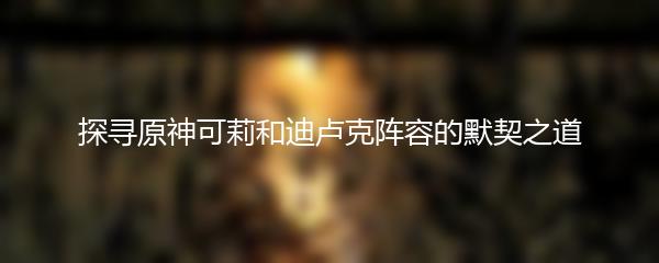 探寻原神可莉和迪卢克阵容的默契之道