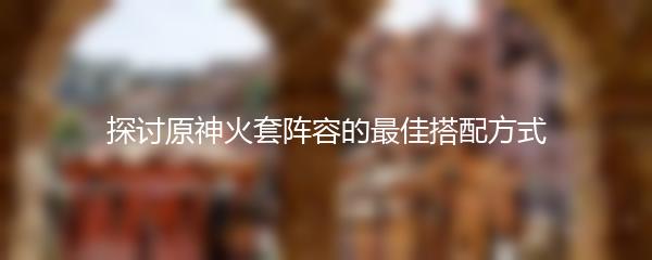 探讨原神火套阵容的最佳搭配方式