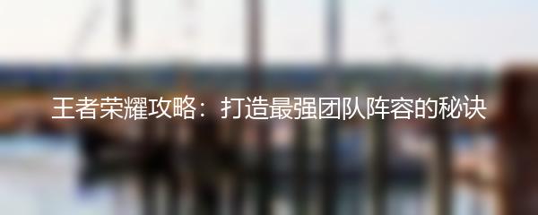 王者荣耀攻略：打造最强团队阵容的秘诀