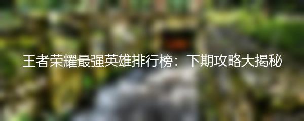 王者荣耀最强英雄排行榜：下期攻略大揭秘