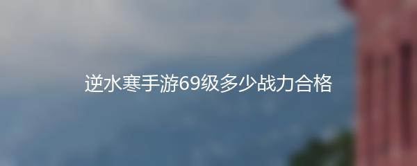 逆水寒手游69级多少战力合格