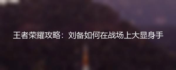 王者荣耀攻略：刘备如何在战场上大显身手