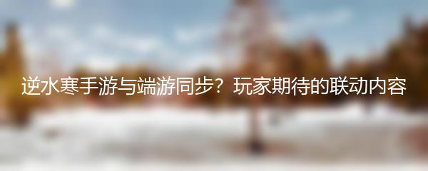 逆水寒手游与端游同步？玩家期待的联动内容