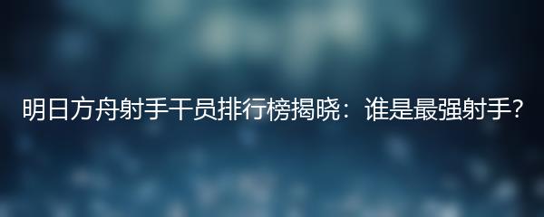 明日方舟射手干员排行榜揭晓：谁是最强射手？