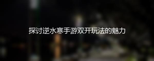 探讨逆水寒手游双开玩法的魅力