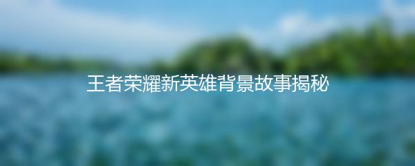 王者荣耀新英雄背景故事揭秘