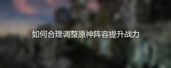 如何合理调整原神阵容提升战力