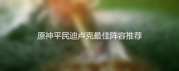 原神平民迪卢克最佳阵容推荐