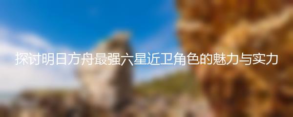 探讨明日方舟最强六星近卫角色的魅力与实力