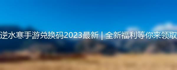 逆水寒手游兑换码2023最新 | 全新福利等你来领取