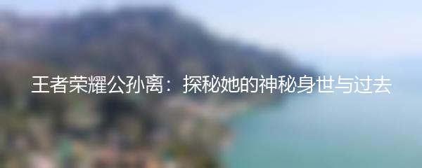 王者荣耀公孙离：探秘她的神秘身世与过去