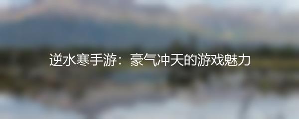 逆水寒手游：豪气冲天的游戏魅力