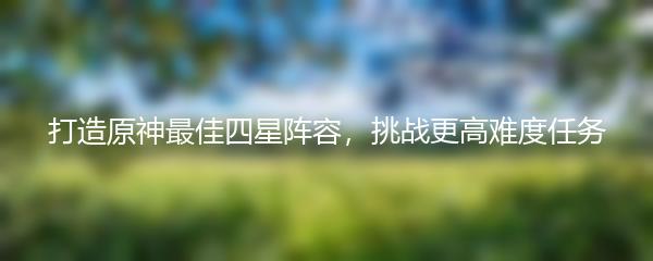 打造原神最佳四星阵容，挑战更高难度任务