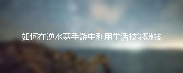如何在逆水寒手游中利用生活技能赚钱
