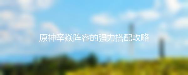 原神辛焱阵容的强力搭配攻略