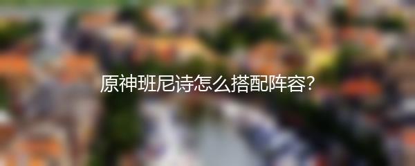 原神班尼诗怎么搭配阵容？