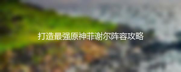 打造最强原神菲谢尔阵容攻略