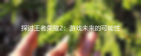 探讨王者荣耀2：游戏未来的可能性