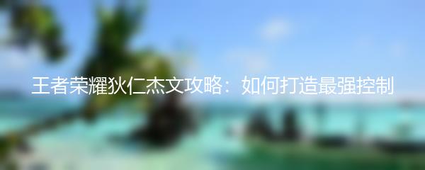 王者荣耀狄仁杰文攻略：如何打造最强控制