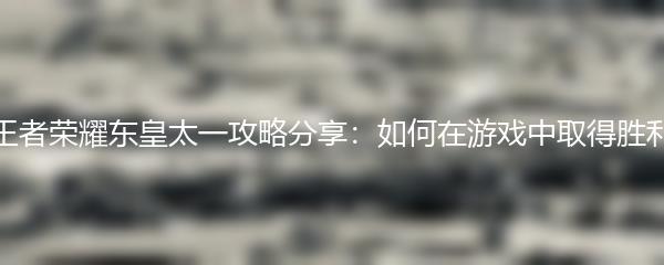 王者荣耀东皇太一攻略分享：如何在游戏中取得胜利
