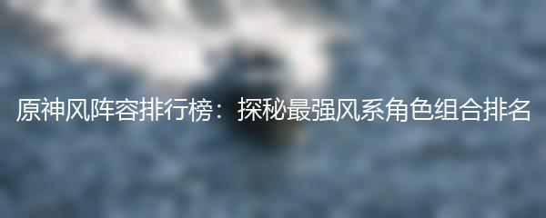 原神风阵容排行榜：探秘最强风系角色组合排名