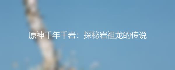 原神千年千岩：探秘岩祖龙的传说