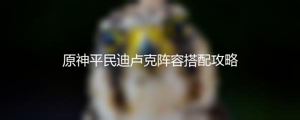 原神平民迪卢克阵容搭配攻略