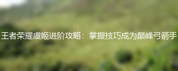 王者荣耀虞姬进阶攻略：掌握技巧成为巅峰弓箭手