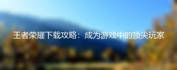 王者荣耀下载攻略：成为游戏中的顶尖玩家