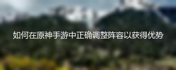 如何在原神手游中正确调整阵容以获得优势