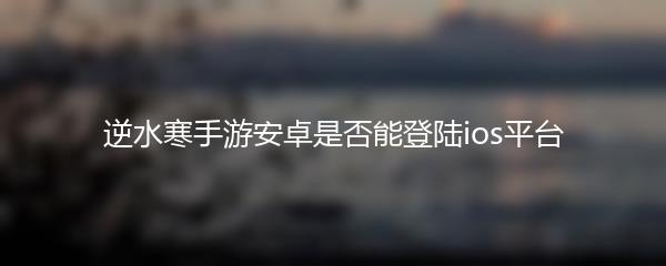 逆水寒手游安卓是否能登陆ios平台