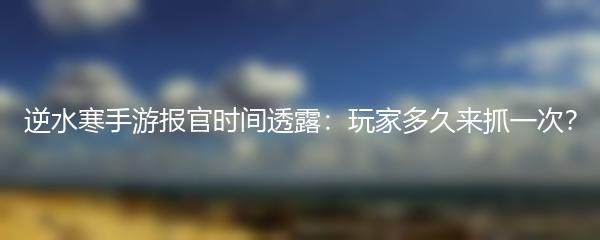 逆水寒手游报官时间透露：玩家多久来抓一次？