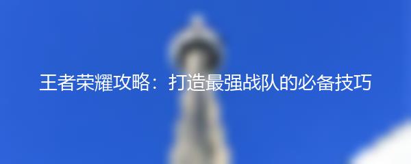 王者荣耀攻略：打造最强战队的必备技巧