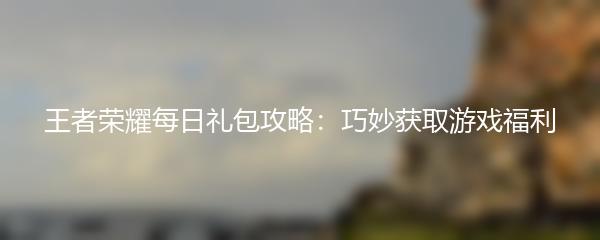 王者荣耀每日礼包攻略：巧妙获取游戏福利