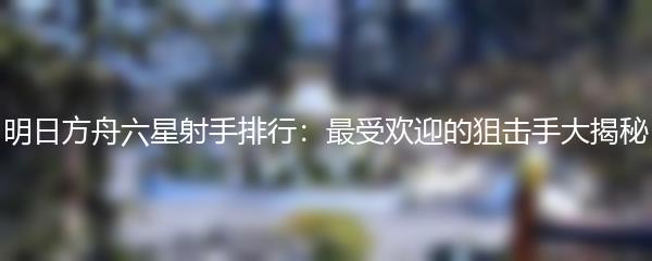 明日方舟六星射手排行：最受欢迎的狙击手大揭秘