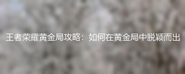 王者荣耀黄金局攻略：如何在黄金局中脱颖而出